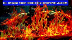 AFTERLIFE EXPERIENCE: HELL TESTIMONY: SNAKES TORTURED THEM FOR SOUP OPERAS AND CARTOONS ‣ Witness21